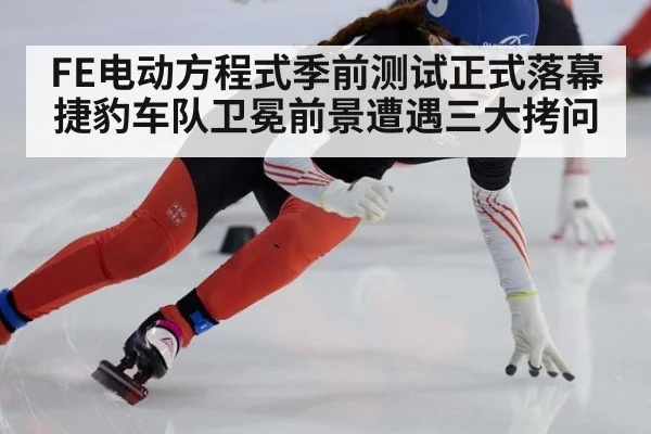 FE电动方程式季前测试正式落幕 捷豹车队卫冕前景遭遇三大拷问